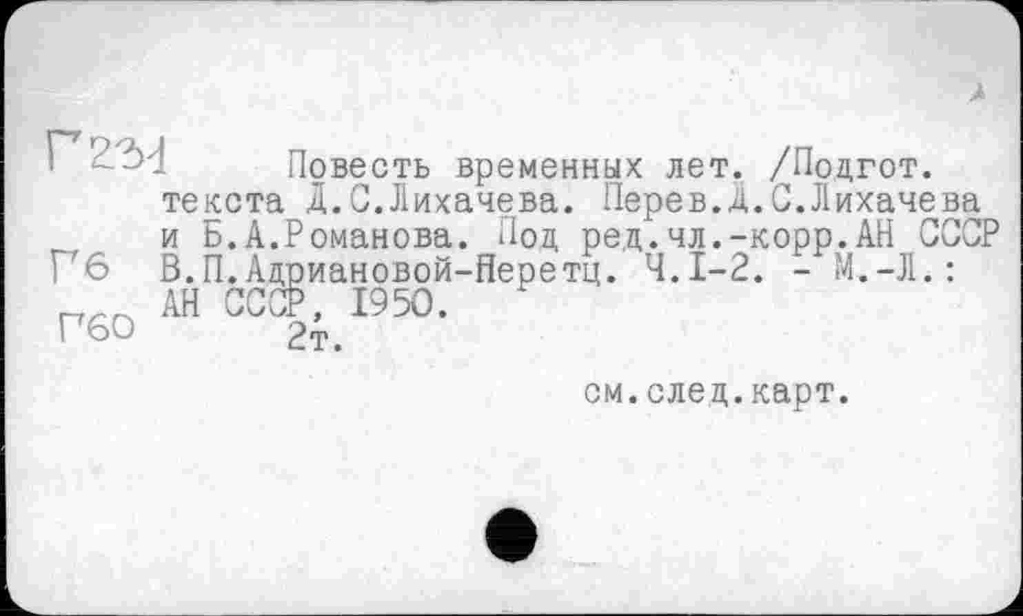 ﻿À
Повесть временных лет. /Подгот.
текста Д.С.Лихачева. Перев.Д.С.Лихачева
и Б.А.Романова. Иод ред.чл.-корр.АН СССР Гб В.П.Адриановой-Перетц. Ч.І-2. - М.-Л.:
АН СССР, 1950.
Г60	2т.
см.след.карт.